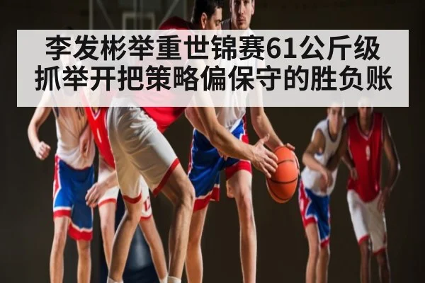 李发彬举重世锦赛61公斤级抓举开把策略偏保守的胜负账