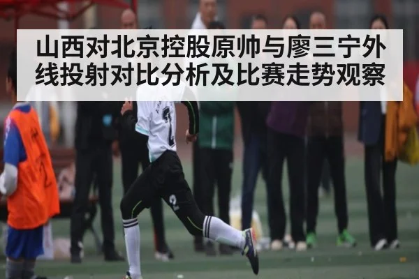 山西对北京控股原帅与廖三宁外线投射对比分析及比赛走势观察